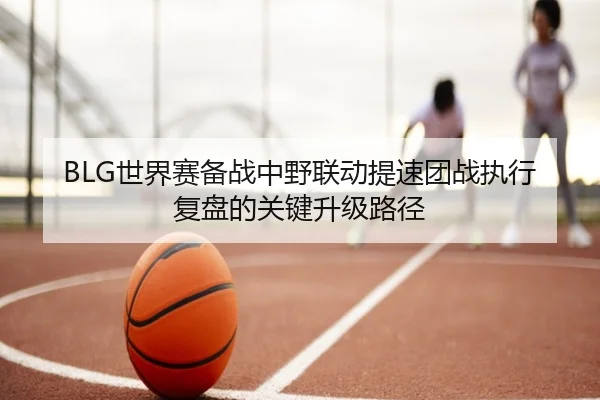 BLG世界赛备战中野联动提速团战执行复盘的关键升级路径 | K1Sports
